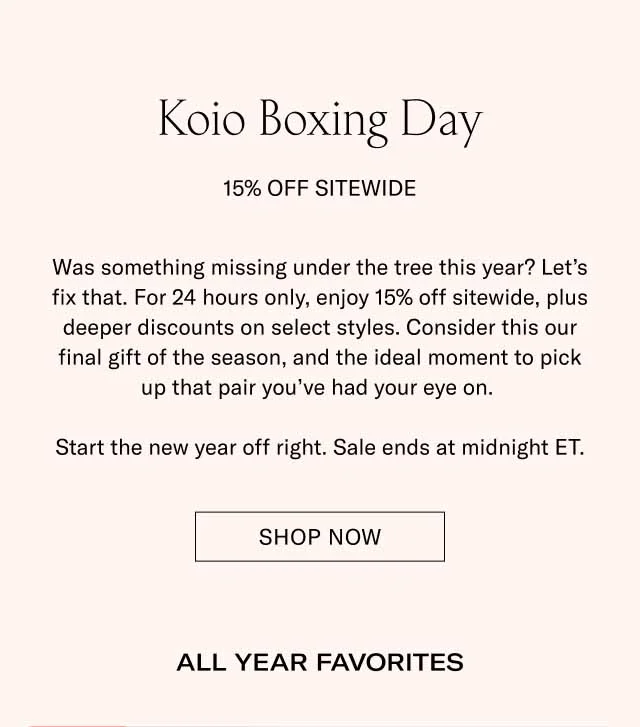 Koio Boxing Day 15% Off Sitewide Was something missing under the tree this year? Let’s fix that. For 24 hours only, enjoy 15% off sitewide, plus deeper discounts on select styles. Consider this our final gift of the season, and the ideal moment to pick up that pair you’ve had your eye on. Start the new year off right. Sale ends at midnight ET. Shop Now