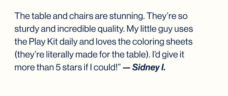The table and chairs are stunning. They’re so sturdy and incredible quality. My little guy uses the Play Kit daily and loves the coloring sheets (they’re literally made for the table). I’d give it more than 5 stars if I could!” — Sidney I.
