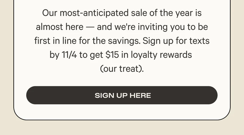 Our most-anticipated sale of the year is almost here — and we're inviting you to be first in line for the savings. Sign up for texts by 11/4 to get $15 in loyalty rewards (our treat).