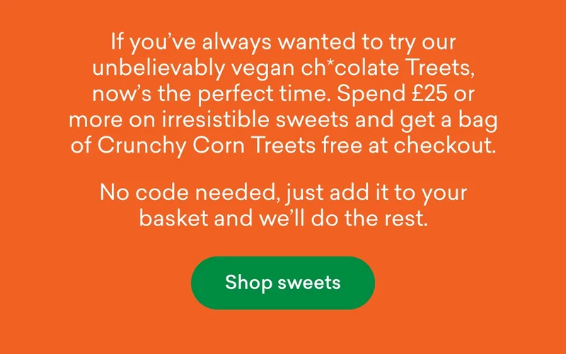 If you’ve always wanted to try our unbelievably vegan ch*colate Treets, now’s the perfect time. Spend £25 or more on irresistible sweets and get a bag of Crunchy Corn Treets free at checkout. No code needed, just add it to your basket and we’ll do the rest.