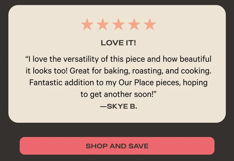 Five Stars - Love It! - "I love the versatality of this piece and how beautiful it looks too! Great for baking, roasting, and cooking. Fantastic addition to my Our Place pieces, hoping to get another soon!" - Skye B. - Shop and Save