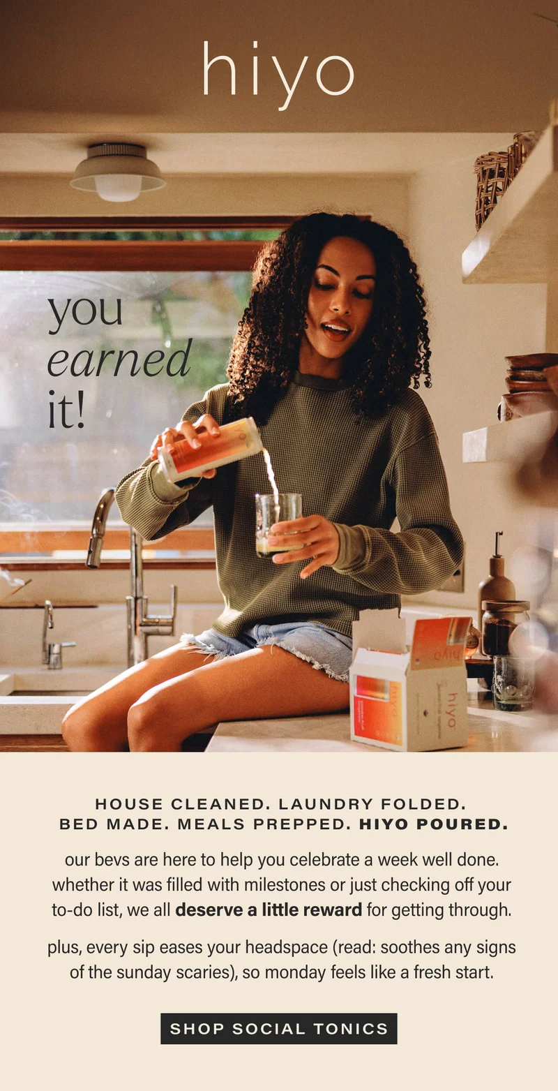 hiyo | you earned it! | house cleaned. laundry folded.  bed made. meals prepped. hiyo poured. | our bevs are here to help you celebrate a week well done. whether it was filled with milestones or just checking off your to-do list, we all deserve a little reward for getting through. | plus, every sip eases your headspace (read: soothes any signs of the sunday scaries), so monday feels like a fresh start. | [ SHOP SOCIAL TONICS ]