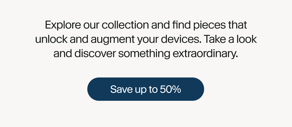 Explore our collection and find pieces that unlock and augment your devices. Take a look and discover something extraordinary. Save up to 50%