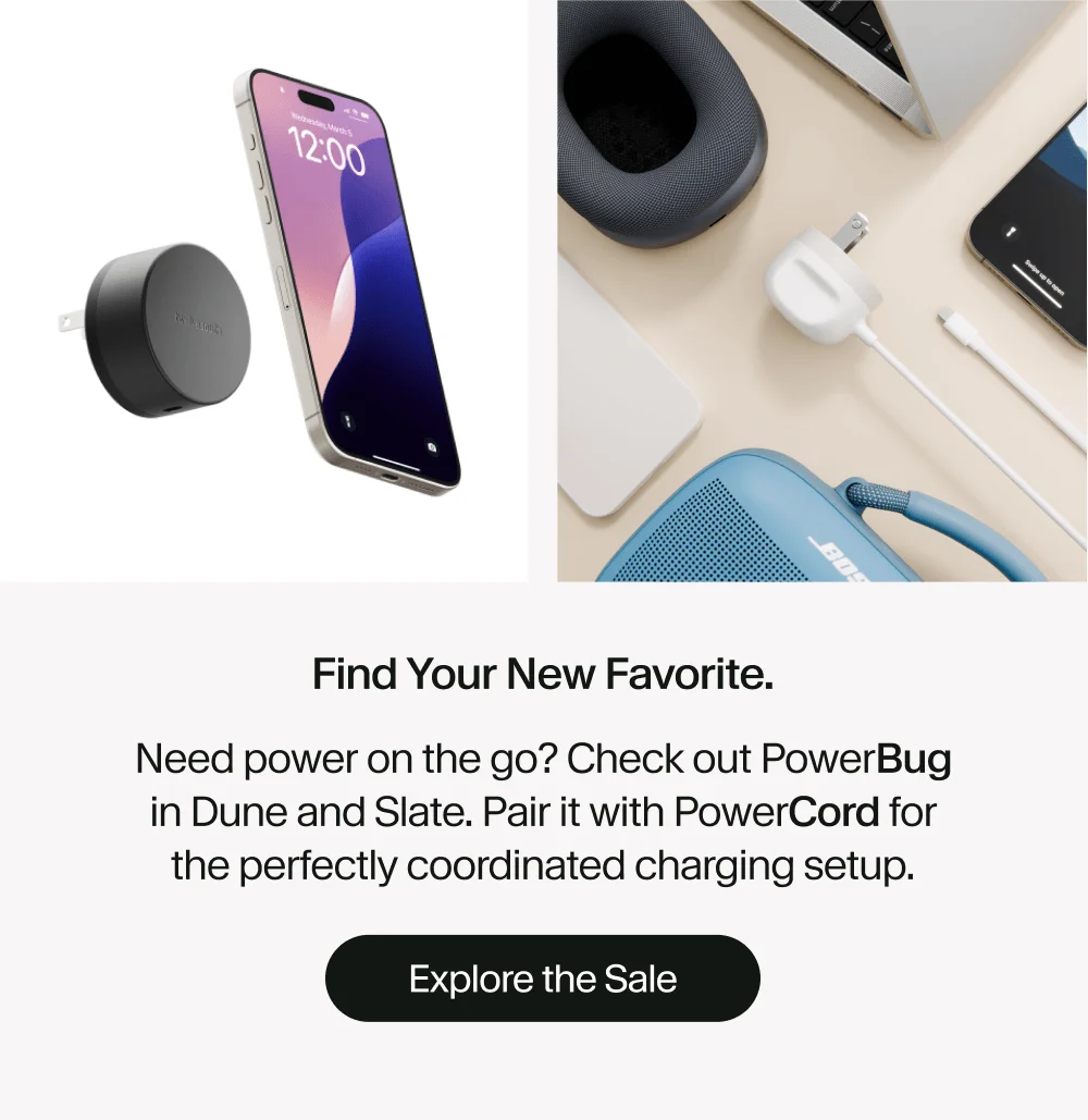 Find your new favorite. Need power on the go? Check out PowerBug in Dune and Slate. Pair it with PowerCord for the perfectly coordinated charging setup. Explore the Sale
