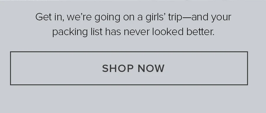 GET IN, WE'RE GOING ONA. GIRLS TRIP AND YOUR PACKING LIST AHS NEVER LOOKED BETTER. SHOP NOW