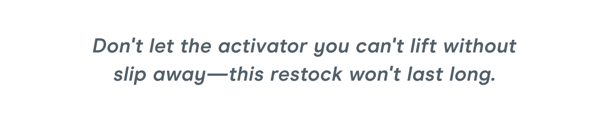 Don't let the activator you can't lift without slip away—this restock won't last long.