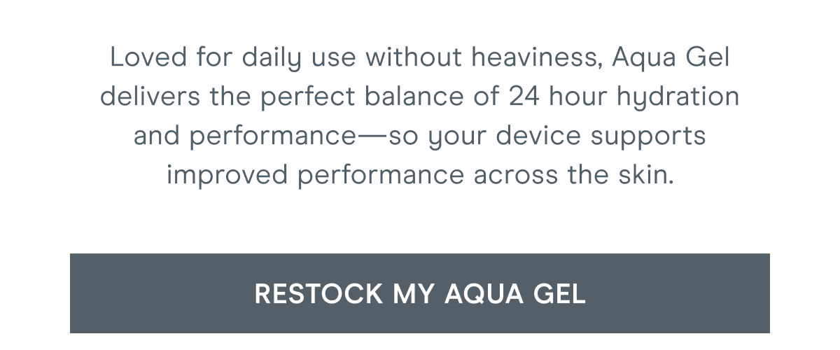 Loved for daily use without heaviness, Aqua Gel delivers the perfect balance of 24 hour hydration and performance—so your device supports improved performance across the skin. Click here to restock your Aqua Gel!