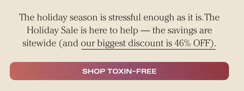 The holiday season is stressful enough as it is. The Holiday Sale is here to help — the savings are sitewide (and our biggest discount is 46% OFF). - Shop Toxin Free