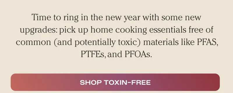 Time to ring in the new year with some new upgrades: pick up home cooking essentials free of common (and potentially toxic) materials like PFAS, PTFEs, and PFOAs. - Shop Toxin-Free