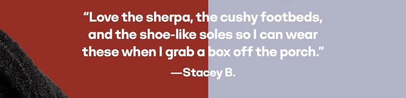 Love the sherpa, the cushy footbeds, and the shoe-like soles so I can wear these when I grab a box off the porch. -Stacey B.