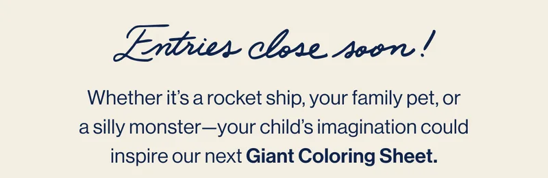 Entries close soon! Whether it’s a rocket ship, your family pet, or a silly monster—your child’s imagination could inspire our next Giant Coloring Sheet.