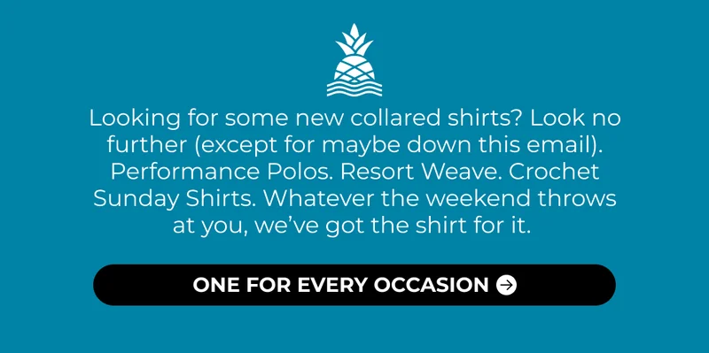 Looking for some new collared shirts? Look no further (except for maybe down this email). Performance Polos. Resort Weave. Crochet Sunday Shirts. Whatever the weekend throws at you, we’ve got the shirt for it.
