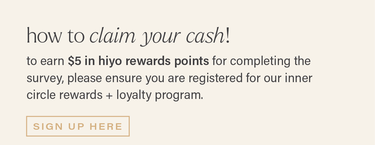 HOW TO CLAIM YOUR CASH! to earn $5 in hiyo rewards points for completing the survey, please ensure you are registered for our inner circle rewards + loyalty program. [SIGN UP HERE]