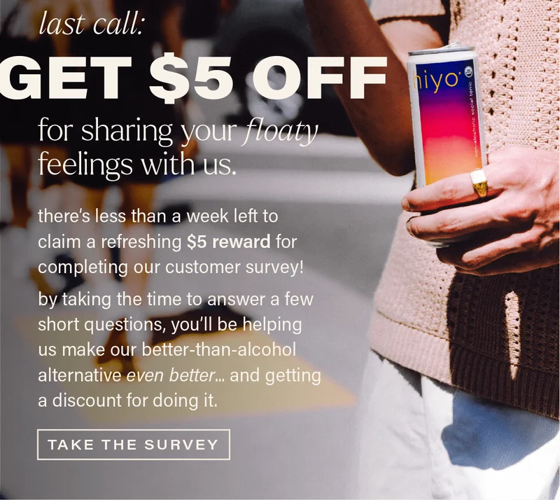 LAST CALL: GET $5 OFF for sharing your floaty feelings with us. there's less than a week left to claim a refreshing $5 reward for completing our customer survey! by taking the time to answer a few short questions, you'll be helping us make our better-than-alcohol alternative even better... and getting a discount for doing it. [TAKE THE SURVEY]