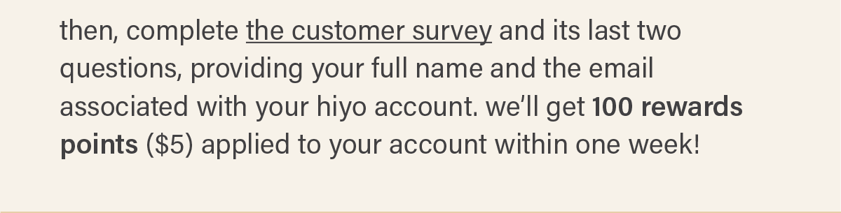 then, complete the customer survey (link) and its last two questions, providing your full name and the email associated with your hiyo account. we'll get 100 rewards points ($5) applied to your account within one week!