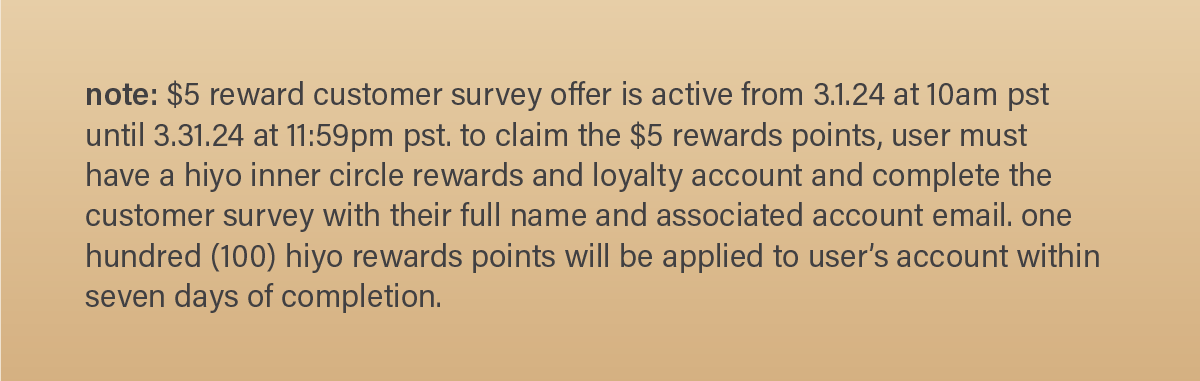 note: $5 reward customer survey offer is active from 3.1.24 at 10am pst until 3.31.24 at 11:59pm pst. to claim the $5 rewards points, user must have a hiyo inner circle rewards and loyalty account and complete the customer survey with their full name and associated account email. one hundred (100) hiyo rewards points will be applied to the user's account within seven days of completion.