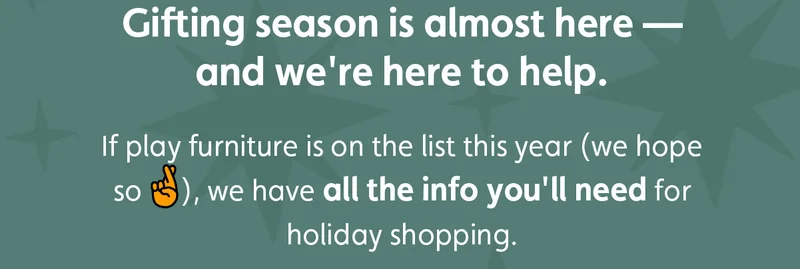 Gifting season is almost here — and we're here to help. If play furniture is on the list this year (we hope so 🤞), we have all the info you'll need for holiday shopping.