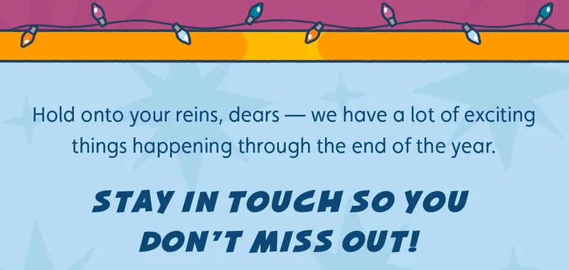 Hold onto your reins, dears — we have a lot of exciting things happening through the end of the year. Stay in touch so you don't miss out!