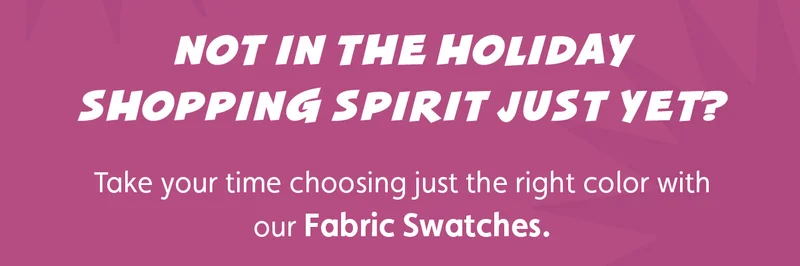 Not in the holiday shopping spirit just yet? Take your time choosing just the right color with our Fabric Swatches.