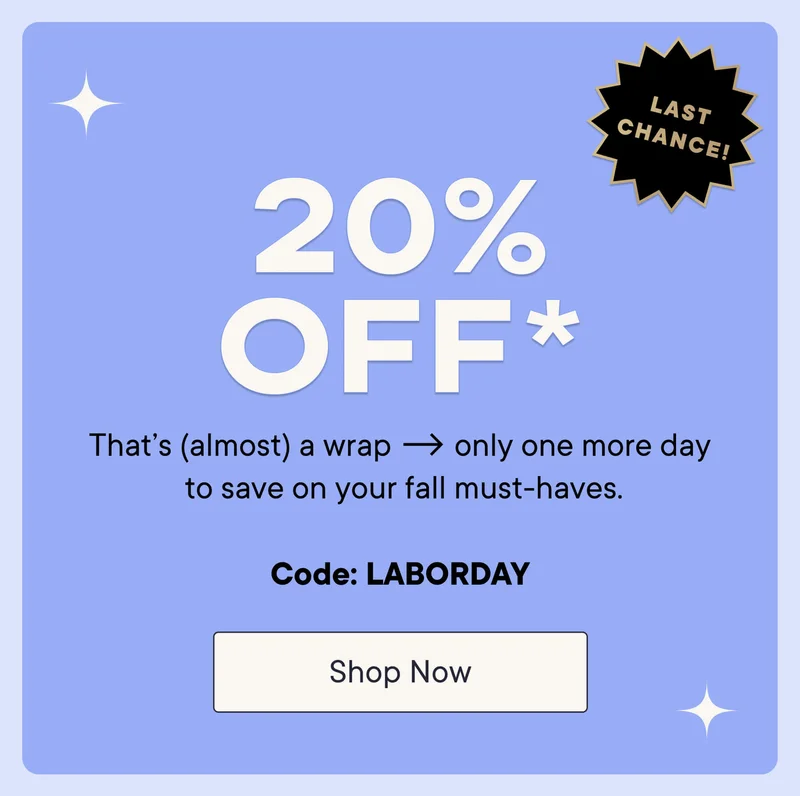 20% off* your purchase! That's (almost) a wrap. Only one more day to save on your fall must-haves! Shop now with code discount code.