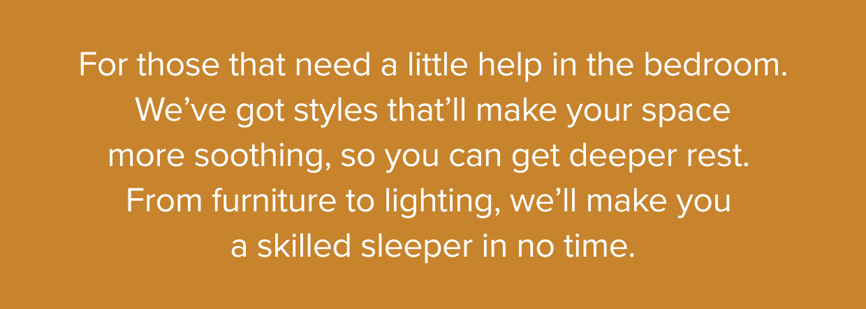 We’ve got styles that’ll make your space more soothing, so you can get deeper rest.