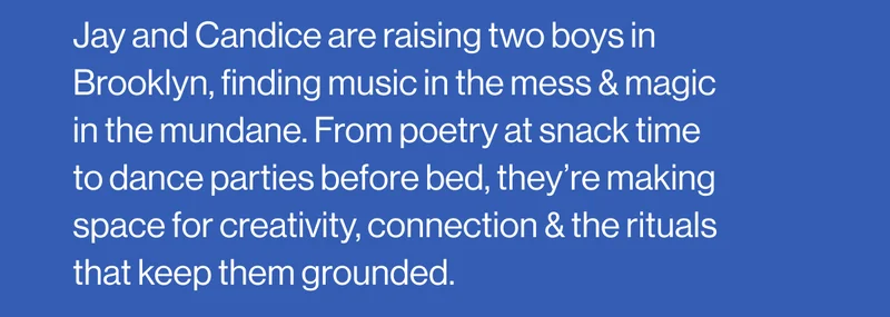 Jay and Candice are raising two boys in Brooklyn, finding music in the mess & magic in the mundane. From poetry at snack time to dance parties before bed, they’re making space for creativity, connection & the rituals that keep them grounded.