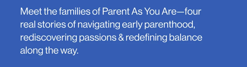 Meet the families of Parent As You Are—four real stories of navigating early parenthood, rediscovering passions & redefining balance along the way.