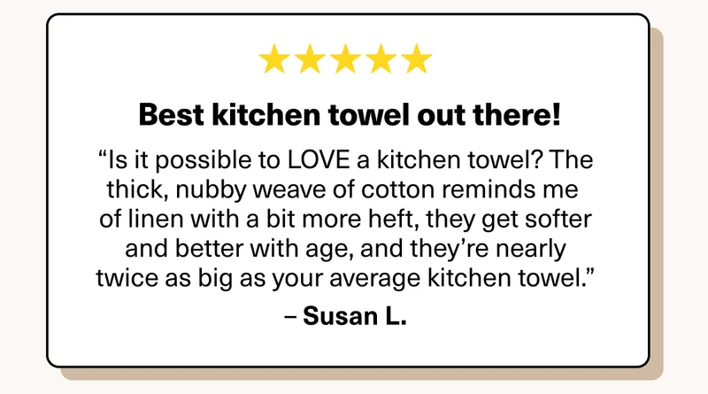 Best kitchen towel out there! “Is it possible to LOVE a kitchen towel? The thick, nubby weave of cotton reminds me of linen with a bit more heft, they get softer and better with age, and they’re nearly twice as big as your average kitchen towel.”–&nbsp;Susan L.
