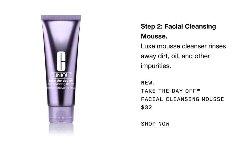 Step 2: Facial Cleansing Mousse. Luxe mousse cleanser rinses away dirt, oil, and other impurities. New. Take The Day Off™ Facial Cleansing Mousse $32 | SHOP NOW