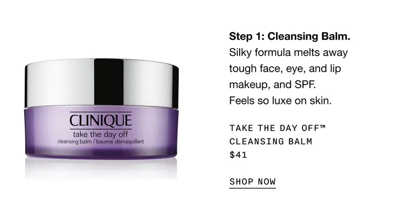 Step 1: Cleansing Balm. Silky formula melts away tough face, eye, and lip makeup, and SPF. Feels so luxe on skin. Take The Day Off™ Cleansing Balm $41 | SHOP NOW