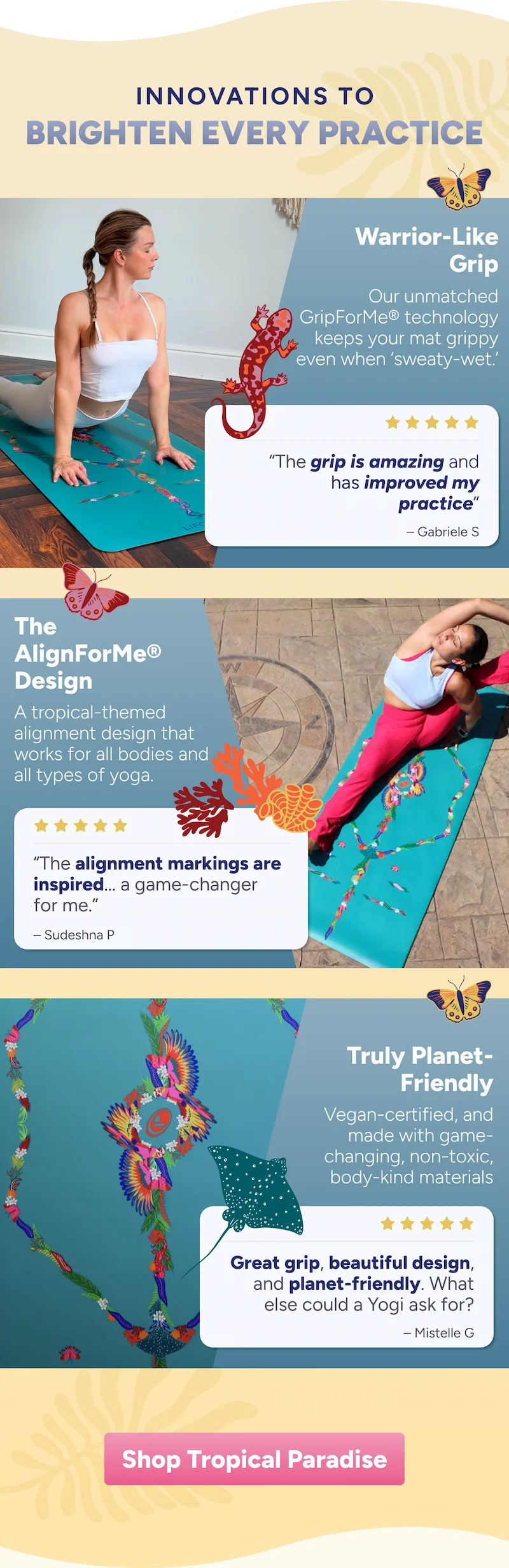 Innovations to BRIGHTEN EVERY Practice Warrior-Like Grip Our unmatched GripForMe® technology keeps your mat grippy even when ‘sweaty-wet.’ “The grip is amazing and has improved my practice” – Gabriele S The AlignForMe® Design A tropical-themed alignment design that works for all bodies and all types of yoga. “The alignment markings are inspired... a game-changer  for me.” – Sudeshna P Truly Planet- Friendly Vegan-certified, and made with game-changing, non-toxic, body-kind materials Great grip, beautiful design, and planet-friendly. What else could a Yogi ask for? – Mistelle G. Shop Tropical Paradise