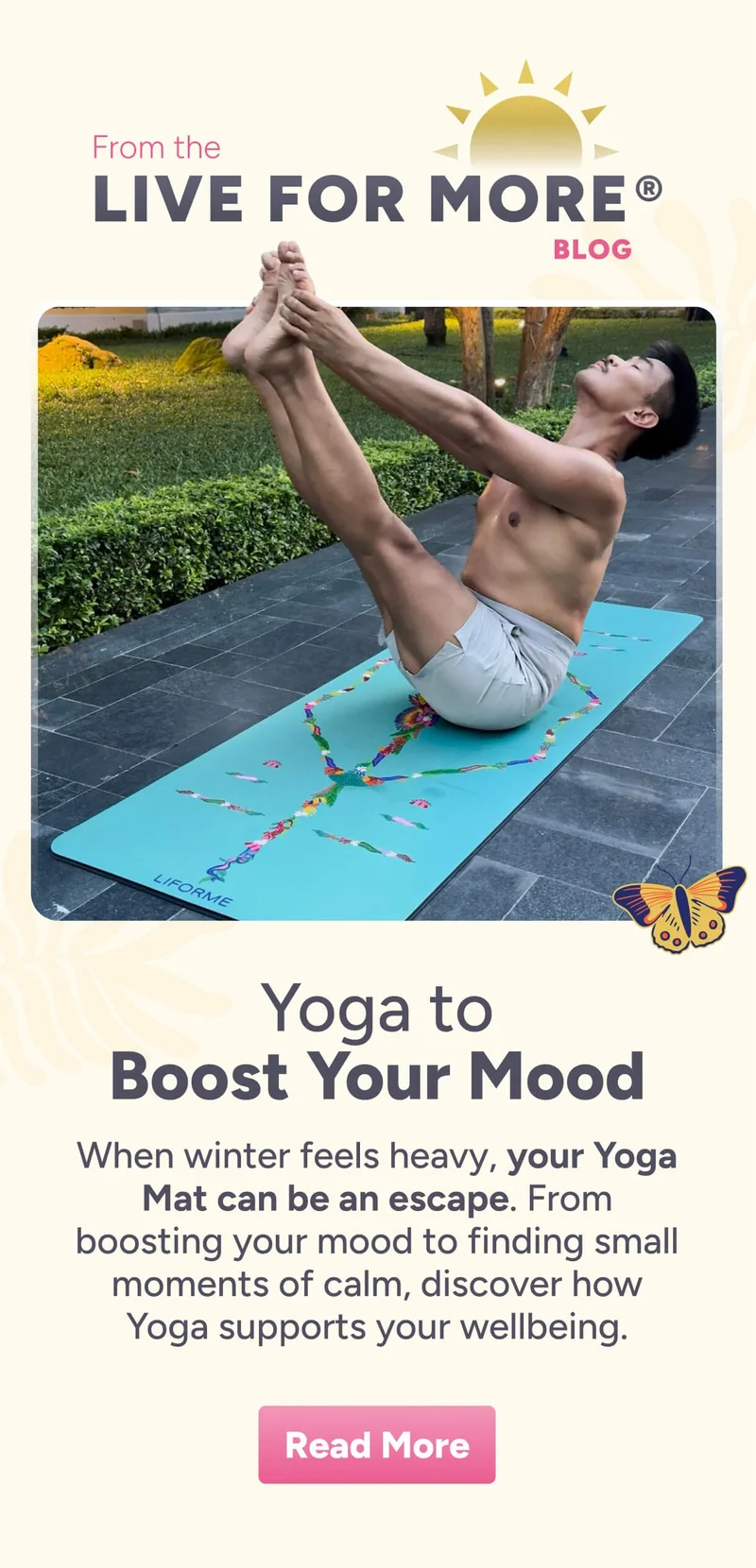 From the LIVE FOR MORE® BLOG Yoga to Boost Your Mood When winter feels heavy, your Yoga Mat can be an escape. From boosting your mood to finding small moments of calm, discover how Yoga supports your wellbeing. Read More