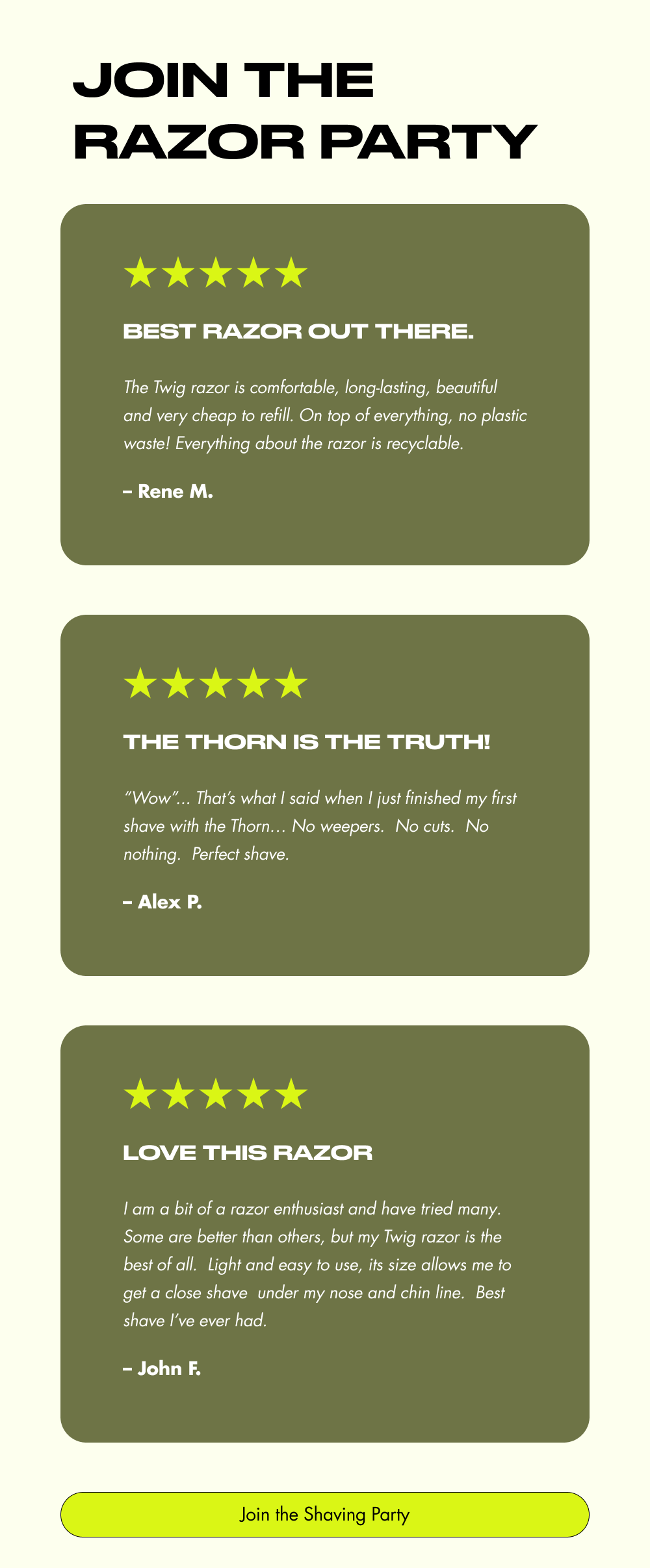 Join the Razor Party Best razor out there. The Twig razor is comfortable, long-lasting, beautiful and very cheap to refill. On top of everything, no plastic waste! Everything about the razor is recyclable. – Rene M. The Thorn is the TRUTH! “Wow”... That’s what I said when I just finished my first shave with the Thorn… No weepers.&nbsp; No cuts.&nbsp; No nothing.&nbsp; Perfect shave. – Alex P. Love This Razor I am a bit of a razor enthusiast and have tried many. Some are better than others, but my Twig razor is the best of all.&nbsp; Light and easy to use, its size allows me to get a close shave&nbsp; under my nose and chin line.&nbsp; Best shave I’ve ever had. – John F. Join the Shaving Party
