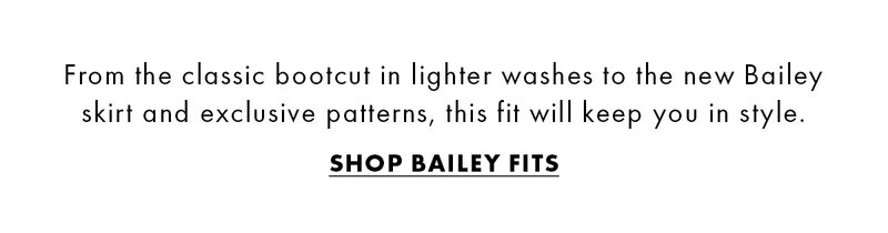 From the classic bootcut in lighter washes to the new Bailey skirt and exclusive patterns, this fit will keep you in style. Shop Bailey Fits