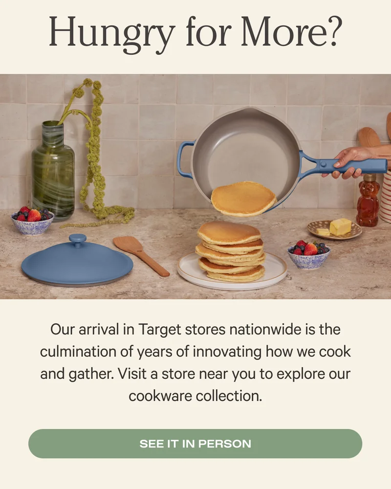 Hungry for more? - Our arrival in Target stores nationwide is the culmination of years of innovating how we cook and gather. Visit a store near you to explore our cookware collection. - See it in person
