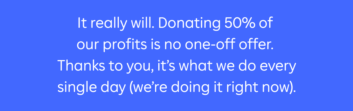 It really will. Donating 50% of our profits is no one-off offer. Thanks to you, it's what we do every single day (we're doing it right now).