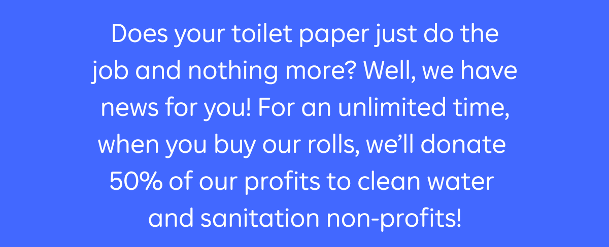 Does your toilet paper just do the job and nothing more? Well, we have news for you! For an unlimited time, when you buy our rolls, we'll donate 50% of our profits to clean water and sanitation non-profits!