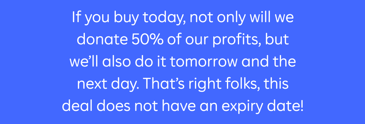 If you buy today, not only will we donate 50% of our profits, but we'll also do it tomorrow and the next day. That's right folks, this deal does not have an expiry date!