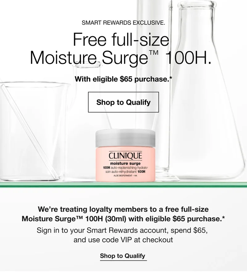 SMART REWARDS EXCLUSIVE. Free full-size Moisture Surge™ 100H. With eligible $65 purchase.* Shop to Qualify We're treating loyalty members to a free full-size Moisture Surge™ 100H (30ml) with eligible $65 purchase.* Sign in to your Smart Rewards account, spend $65, and use code VIP at checkout Shop to Qualify