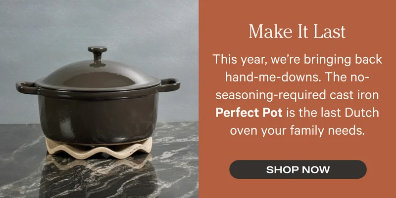 Make It Last - This year, we’re bringing back hand-me-downs. The no-seasoning-required cast iron Perfect Pot is the last Dutch oven your family needs. - Shop Now