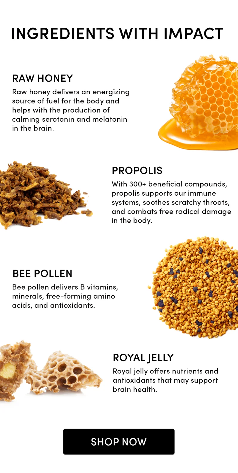 INGREDIENTS WITH IMPACT Raw Honey Raw honey delivers an energizing source of fuel for the body and helps with the production of calming serotonin and melatonin in the brain. Propolis With 300+ beneficial compounds, propolis supports our immune systems, soothes scratchy throats, and combats free radical damage in the body. Bee Pollen Bee pollen delivers B vitamins, minerals, free-forming amino acids, and antioxidants. Royal Jelly Royal jelly offers nutrients and antioxidants that may support brain health.