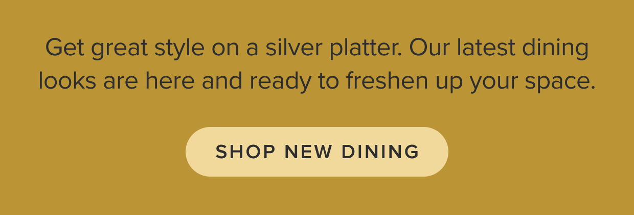 Get great style on a silver platter. Our latest dining looks are here and ready to freshen up your space. Shop Dining.