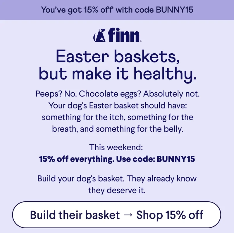 Finn logo. Text: You’ve got 15% off with code BUNNY15 Easter baskets, but make it healthy. Peeps? No. Chocolate eggs? Absolutely not. Your dog's Easter basket should have: something for the itch, something for the breath, and something for the belly. This weekend:  15% off everything. Use code: BUNNY15  Build your dog's basket. They already know they deserve it. CTA: Build their basket → Shop 15% off