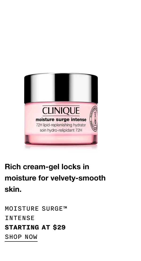 Rich cream-gel locks in moisture for velvety-smooth skin. Moisture Surge™ Intense starting at $29 SHOP NOW