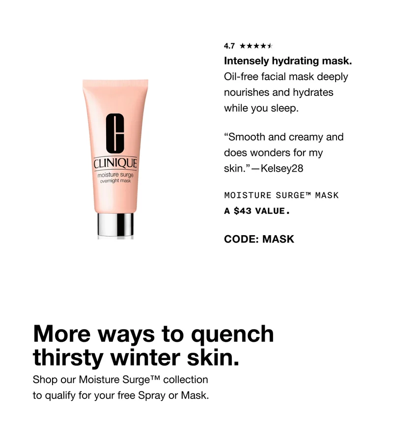 4.7 Intensely hydrating mask. Oil-free facial mask deeply nourishes and hydrates while you sleep. “Smooth and creamy and does wonders for my skin.”—Kelsey28 Moisture Surge™ Mask A $43 VALUE. CODE: MASK More ways to quench thirsty winter skin. Shop our Moisture Surge™ collection to qualify for your free Spray or Mask.