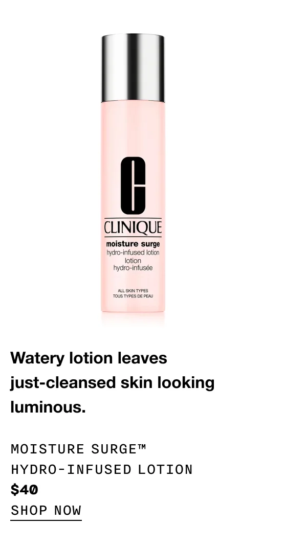 Watery lotion leaves just-cleansed skin looking luminous. Moisture Surge™ Hydro-Infused Lotion $40 SHOP NOW