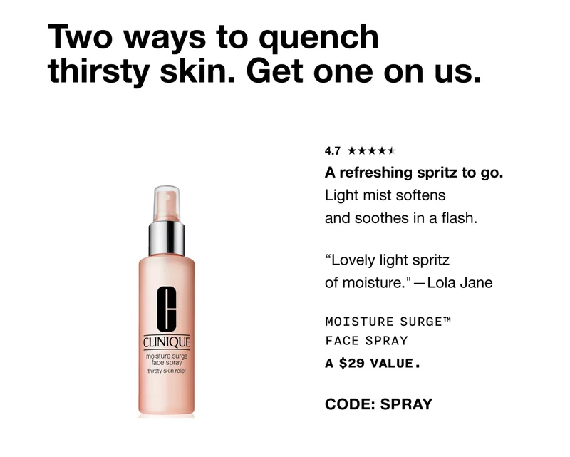 Two ways to quench thirsty skin. Get one on us. 4.7 A refreshing spritz to go.Light mist softens and soothes in a flash. 'Lovely light spritz of moisture.'—Lola Jane Moisture Surge™ Face Spray A $29 VALUE. CODE: SPRAY SHOP NOW *