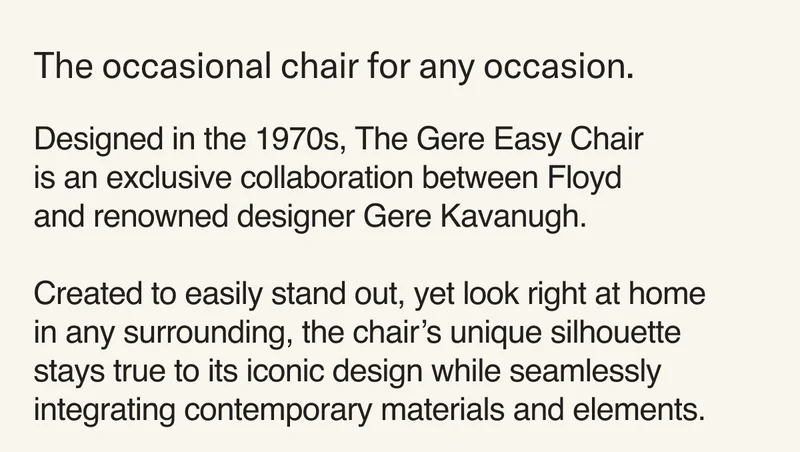 The occasional chair for any occasion. Designed in the 1970s, The Gere Easy Chair  is an exclusive collaboration between Floyd and renowned designer Gere Kavanugh.  Created to easily stand out, yet look right at home in any surrounding, the chair’s unique silhouette stays true&nbsp;to its iconic design while seamlessly integrating contemporary materials and elements.