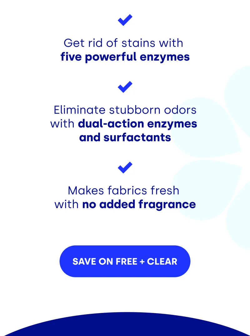 Get rid of stains with  five powerful enzymes Eliminate stubborn odors with dual-action enzymes  and surfactants   Makes fabrics fresh  with no added fragrance [SAVE ON FREE+CLEAR]