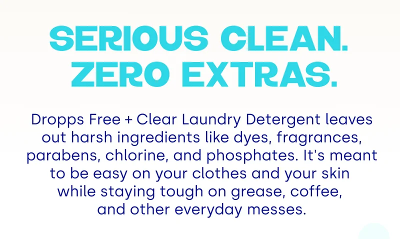 Serious clean.  Zero extras. Dropps Free + Clear Laundry Detergent leaves out harsh ingredients like dyes, fragrances, parabens, chlorine, and phosphates. It's meant to be easy on your clothes and your skin  while staying tough on grease, coffee,  and other everyday messes.